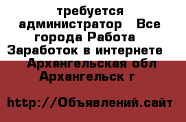 требуется администратор - Все города Работа » Заработок в интернете   . Архангельская обл.,Архангельск г.